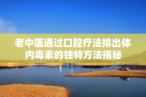 老中医通过口腔疗法排出体内毒素的独特方法揭秘