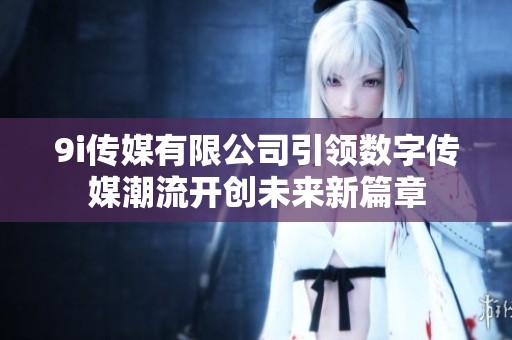 9i传媒有限公司引领数字传媒潮流开创未来新篇章