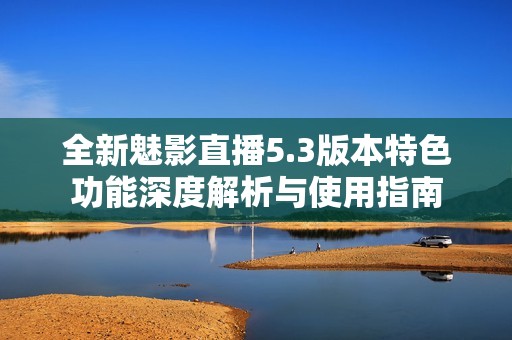 全新魅影直播5.3版本特色功能深度解析与使用指南