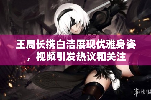 王局长携白洁展现优雅身姿，视频引发热议和关注