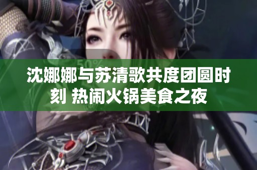 沈娜娜与苏清歌共度团圆时刻 热闹火锅美食之夜