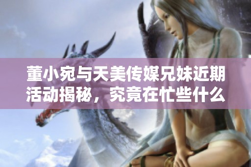 董小宛与天美传媒兄妹近期活动揭秘，究竟在忙些什么？