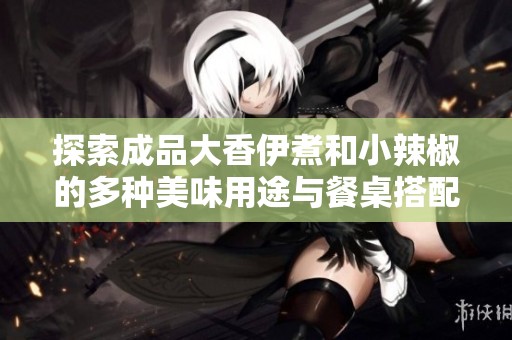 探索成品大香伊煮和小辣椒的多种美味用途与餐桌搭配技巧