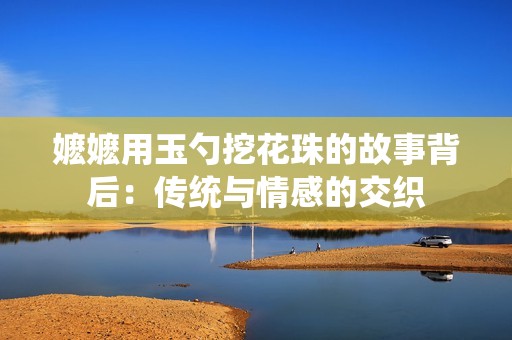 嬷嬷用玉勺挖花珠的故事背后：传统与情感的交织