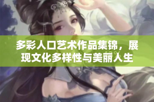 多彩人口艺术作品集锦，展现文化多样性与美丽人生