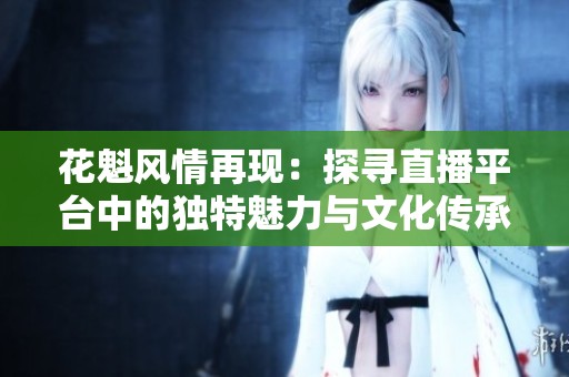 花魁风情再现：探寻直播平台中的独特魅力与文化传承