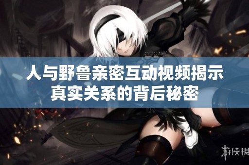 人与野鲁亲密互动视频揭示真实关系的背后秘密