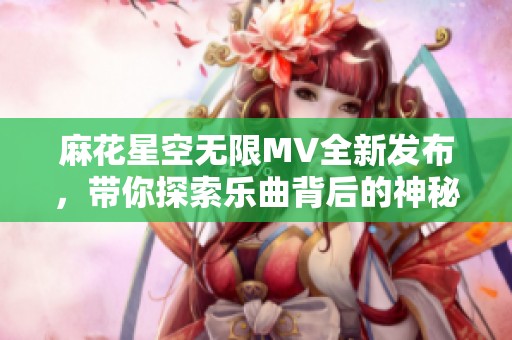 麻花星空无限MV全新发布，带你探索乐曲背后的神秘世界