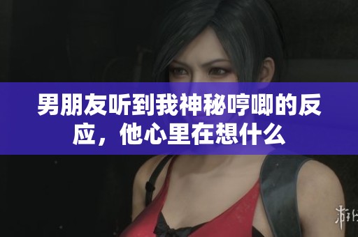 男朋友听到我神秘哼唧的反应，他心里在想什么