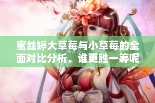 蜜丝婷大草莓与小草莓的全面对比分析，谁更胜一筹呢？