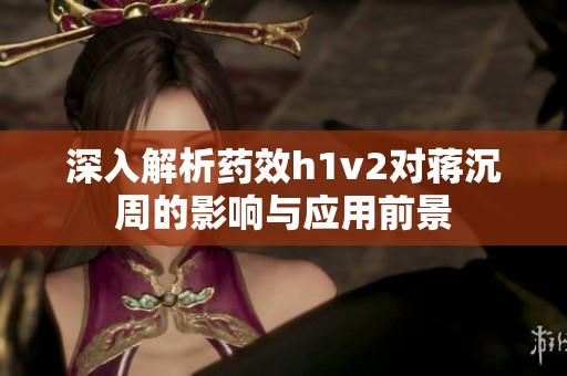 深入解析药效h1v2对蒋沉周的影响与应用前景