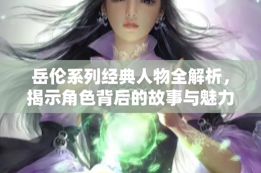 岳伦系列经典人物全解析，揭示角色背后的故事与魅力