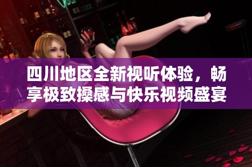 四川地区全新视听体验，畅享极致搡感与快乐视频盛宴
