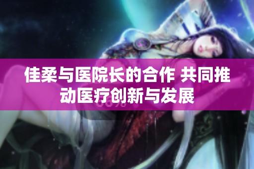佳柔与医院长的合作 共同推动医疗创新与发展