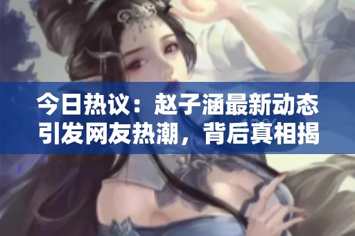 今日热议：赵子涵最新动态引发网友热潮，背后真相揭秘
