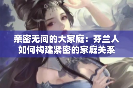亲密无间的大家庭：芬兰人如何构建紧密的家庭关系