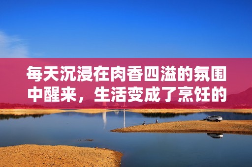 每天沉浸在肉香四溢的氛围中醒来，生活变成了烹饪的乐趣