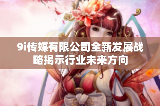 9i传媒有限公司全新发展战略揭示行业未来方向