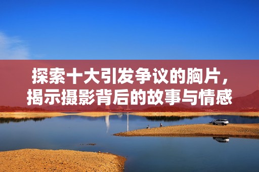 探索十大引发争议的胸片，揭示摄影背后的故事与情感