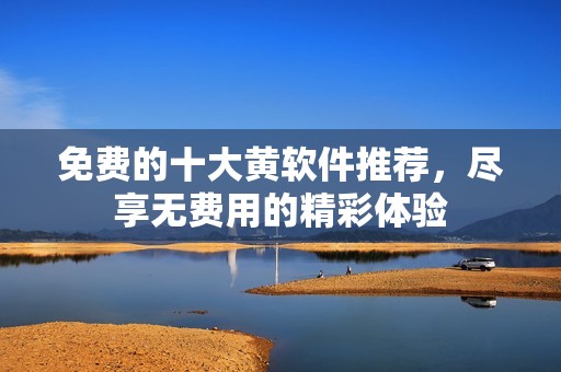 免费的十大黄软件推荐，尽享无费用的精彩体验
