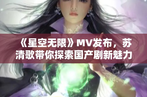 《星空无限》MV发布，苏清歌带你探索国产剧新魅力
