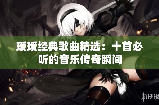 瑷瑷经典歌曲精选：十首必听的音乐传奇瞬间