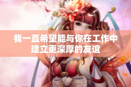 我一直希望能与你在工作中建立更深厚的友谊