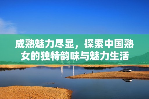 成熟魅力尽显，探索中国熟女的独特韵味与魅力生活
