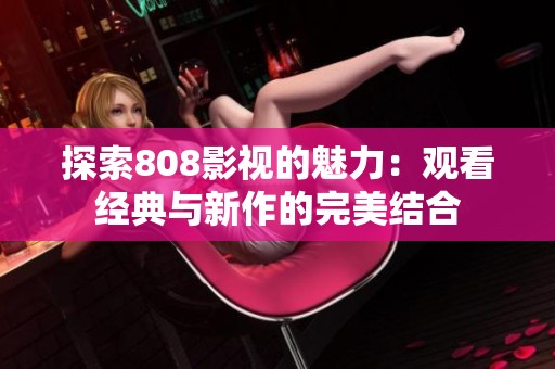探索808影视的魅力：观看经典与新作的完美结合