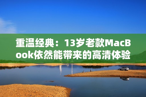 重温经典：13岁老款MacBook依然能带来的高清体验与新生命