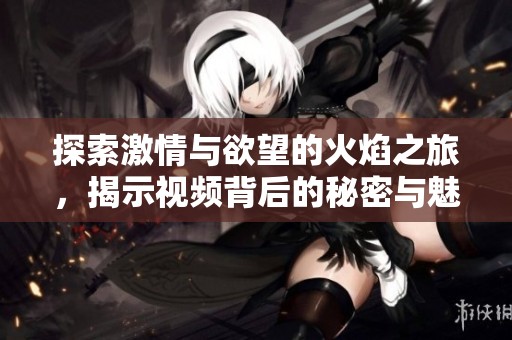 探索激情与欲望的火焰之旅，揭示视频背后的秘密与魅力