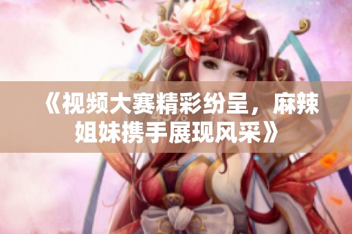 《视频大赛精彩纷呈，麻辣姐妹携手展现风采》