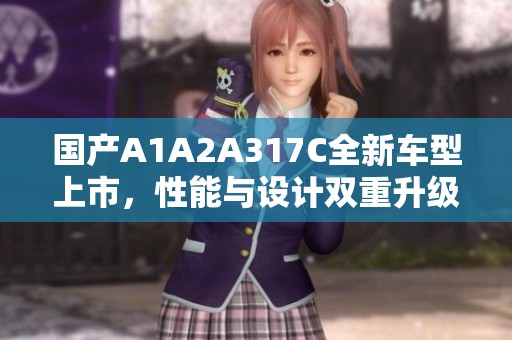 国产A1A2A317C全新车型上市，性能与设计双重升级