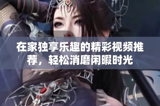 在家独享乐趣的精彩视频推荐，轻松消磨闲暇时光