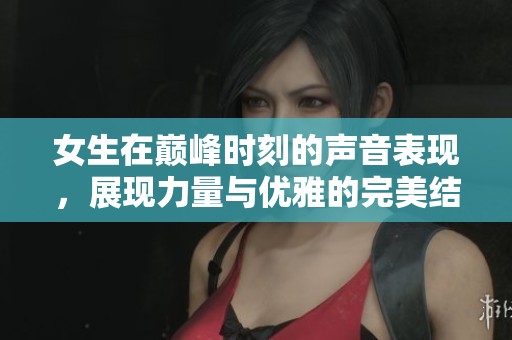 女生在巅峰时刻的声音表现，展现力量与优雅的完美结合
