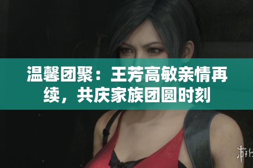温馨团聚：王芳高敏亲情再续，共庆家族团圆时刻