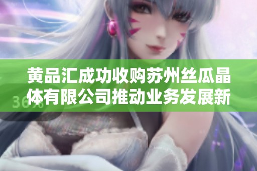 黄品汇成功收购苏州丝瓜晶体有限公司推动业务发展新篇章