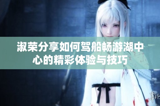 淑荣分享如何驾船畅游湖中心的精彩体验与技巧