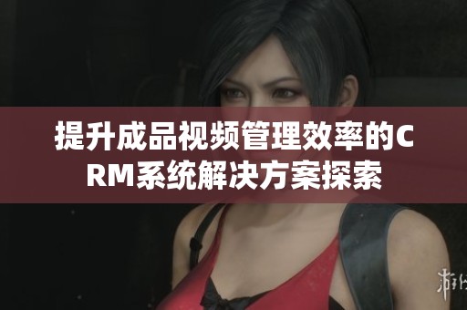 提升成品视频管理效率的CRM系统解决方案探索
