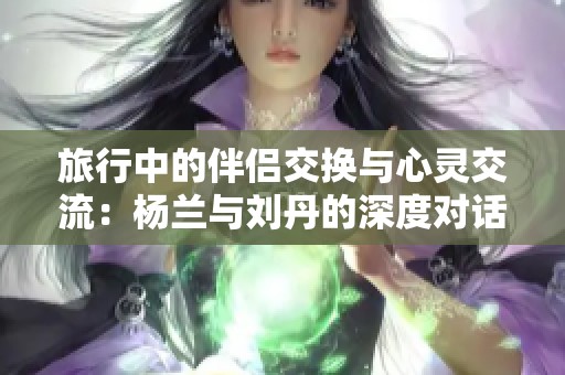 旅行中的伴侣交换与心灵交流：杨兰与刘丹的深度对话