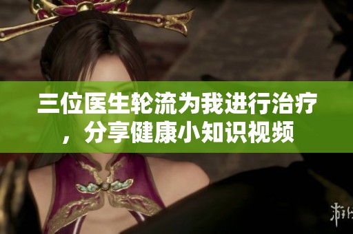 三位医生轮流为我进行治疗，分享健康小知识视频