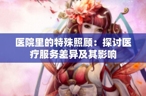 医院里的特殊照顾：探讨医疗服务差异及其影响
