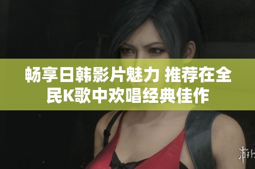 畅享日韩影片魅力 推荐在全民K歌中欢唱经典佳作