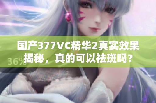 国产377VC精华2真实效果揭秘，真的可以祛斑吗？