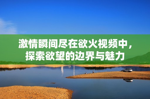 激情瞬间尽在欲火视频中，探索欲望的边界与魅力