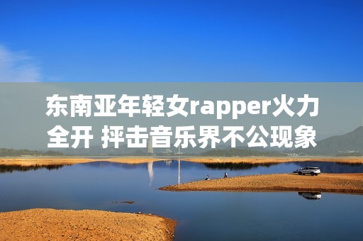 东南亚年轻女rapper火力全开 抨击音乐界不公现象