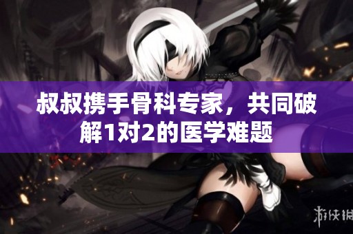 叔叔携手骨科专家，共同破解1对2的医学难题