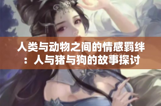 人类与动物之间的情感羁绊：人与猪与狗的故事探讨