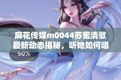 麻花传媒m0044苏蜜清歌最新动态揭秘，听她如何唱响心声
