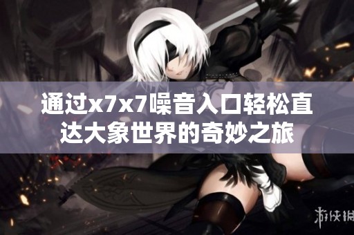 通过x7x7噪音入口轻松直达大象世界的奇妙之旅